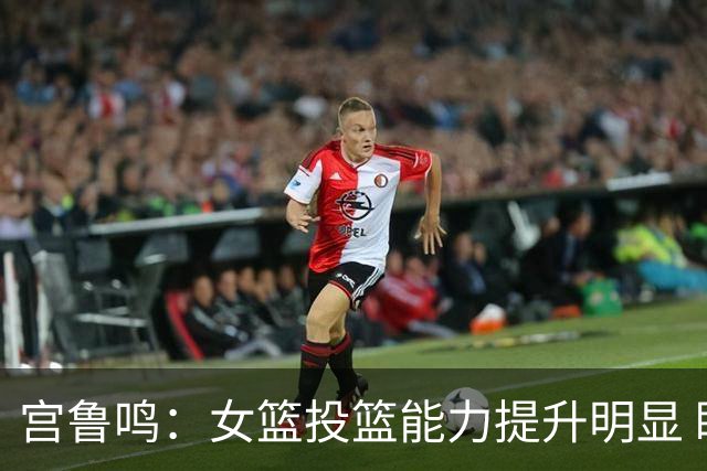 宫鲁鸣：女篮投篮能力提升明显 盼海外球员尽早归队