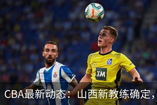 CBA最新动态：山西新教练确定，胡明轩膝伤未愈，刘晓宇重返北控担任助教